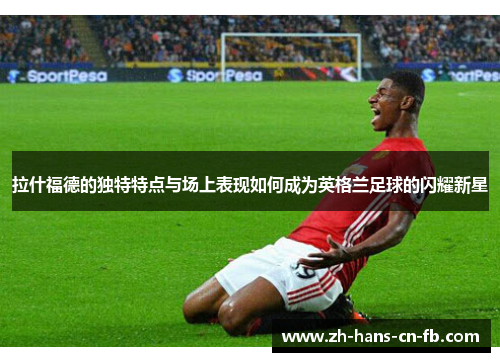 拉什福德的独特特点与场上表现如何成为英格兰足球的闪耀新星