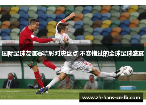 国际足球友谊赛精彩对决盘点 不容错过的全球足球盛宴