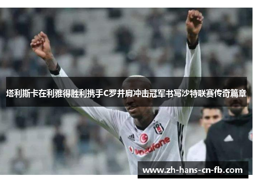 塔利斯卡在利雅得胜利携手C罗并肩冲击冠军书写沙特联赛传奇篇章